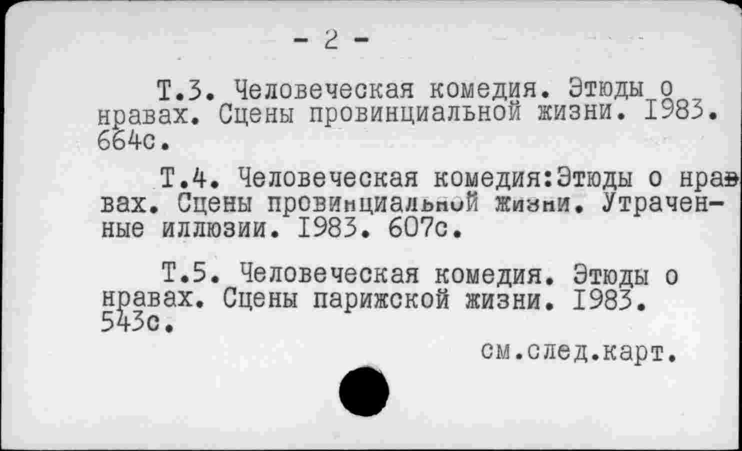 ﻿- г -
Т.З. Человеческая комедия. Этюды о нравах. Сцены провинциальной жизни. 1983. 664с.
Т.4. Человеческая комедия:Этюды о нра» вах. Сцены провинциальпий жизни. Утраченные иллюзии. 1983. 607с.
Т.5. Человеческая комедия. Этюды о нравах. Сцены парижской жизни. 1983.
см.след.карт.